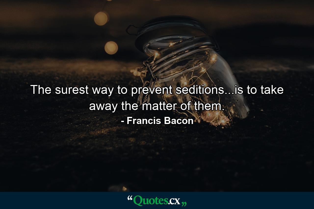 The surest way to prevent seditions...is to take away the matter of them. - Quote by Francis Bacon