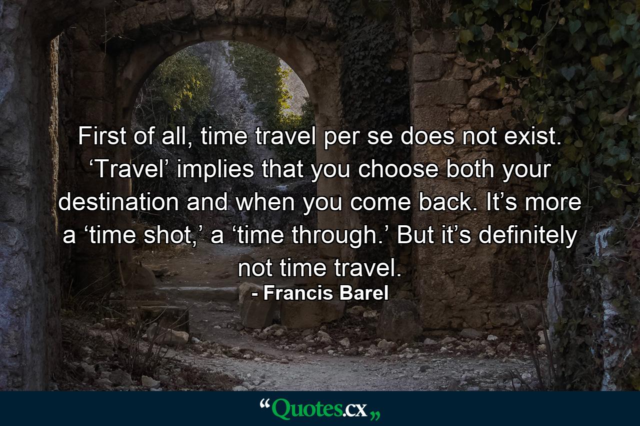 First of all, time travel per se does not exist. ‘Travel’ implies that you choose both your destination and when you come back. It’s more a ‘time shot,’ a ‘time through.’ But it’s definitely not time travel. - Quote by Francis Barel