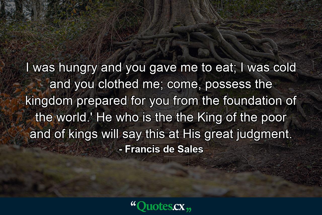 I was hungry and you gave me to eat; I was cold and you clothed me; come, possess the kingdom prepared for you from the foundation of the world.' He who is the the King of the poor and of kings will say this at His great judgment. - Quote by Francis de Sales