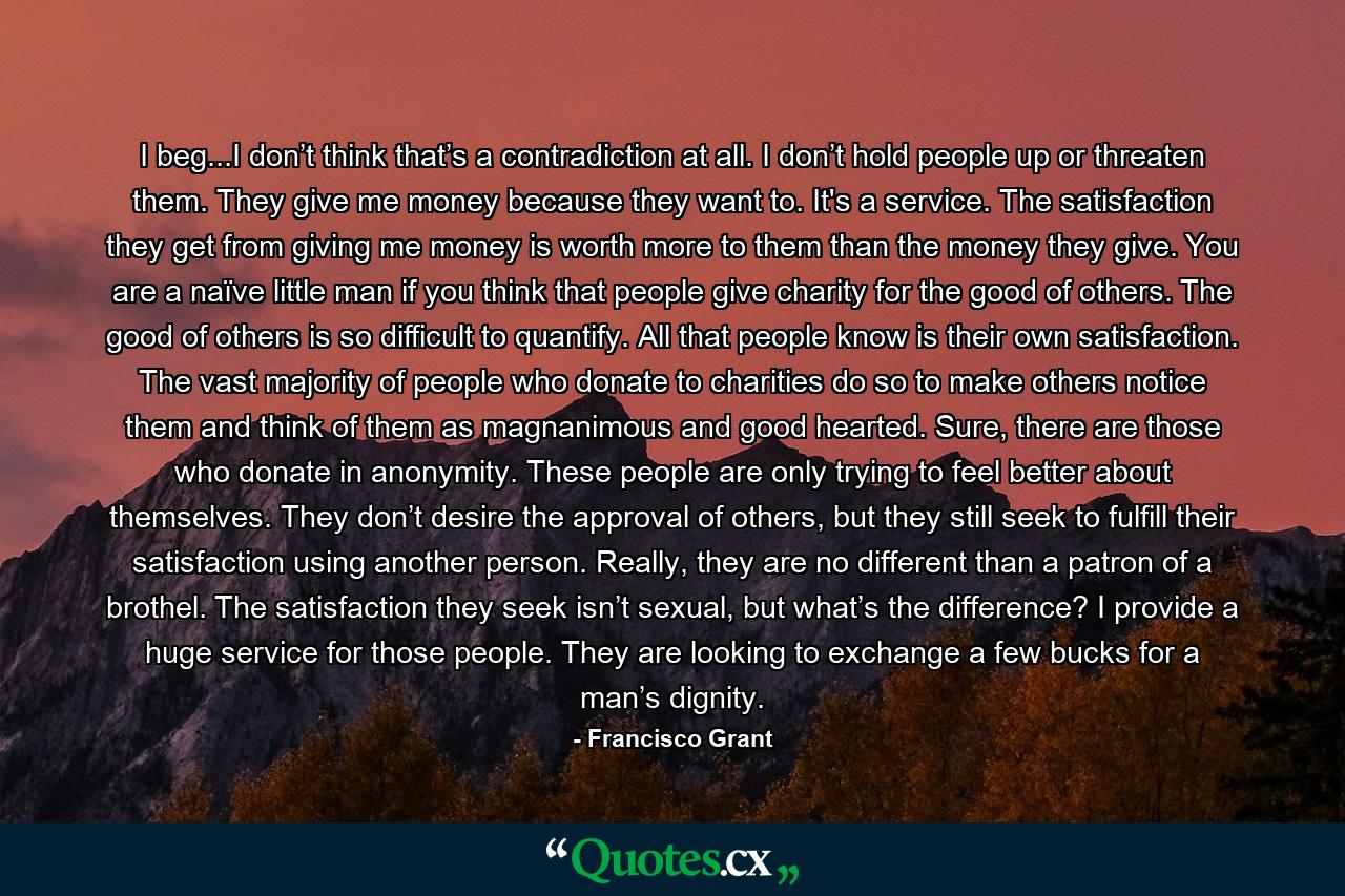 I beg...I don’t think that’s a contradiction at all. I don’t hold people up or threaten them. They give me money because they want to. It's a service. The satisfaction they get from giving me money is worth more to them than the money they give. You are a naïve little man if you think that people give charity for the good of others. The good of others is so difficult to quantify. All that people know is their own satisfaction. The vast majority of people who donate to charities do so to make others notice them and think of them as magnanimous and good hearted. Sure, there are those who donate in anonymity. These people are only trying to feel better about themselves. They don’t desire the approval of others, but they still seek to fulfill their satisfaction using another person. Really, they are no different than a patron of a brothel. The satisfaction they seek isn’t sexual, but what’s the difference? I provide a huge service for those people. They are looking to exchange a few bucks for a man’s dignity. - Quote by Francisco Grant