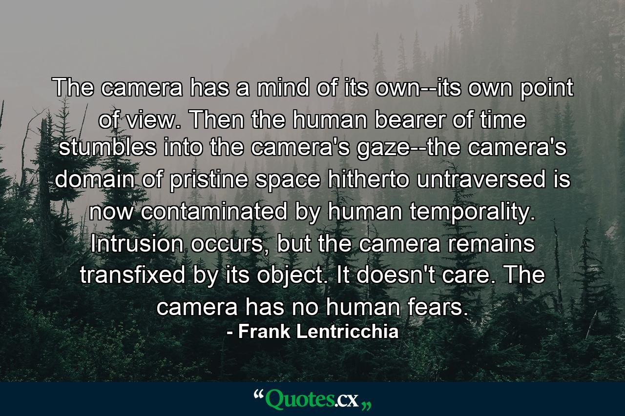 The camera has a mind of its own--its own point of view. Then the human bearer of time stumbles into the camera's gaze--the camera's domain of pristine space hitherto untraversed is now contaminated by human temporality. Intrusion occurs, but the camera remains transfixed by its object. It doesn't care. The camera has no human fears. - Quote by Frank Lentricchia