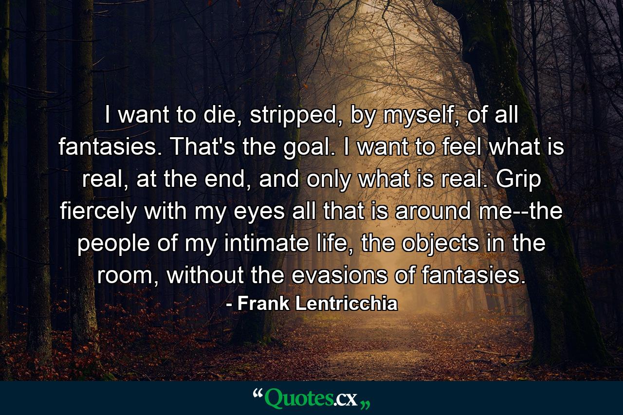 I want to die, stripped, by myself, of all fantasies. That's the goal. I want to feel what is real, at the end, and only what is real. Grip fiercely with my eyes all that is around me--the people of my intimate life, the objects in the room, without the evasions of fantasies. - Quote by Frank Lentricchia