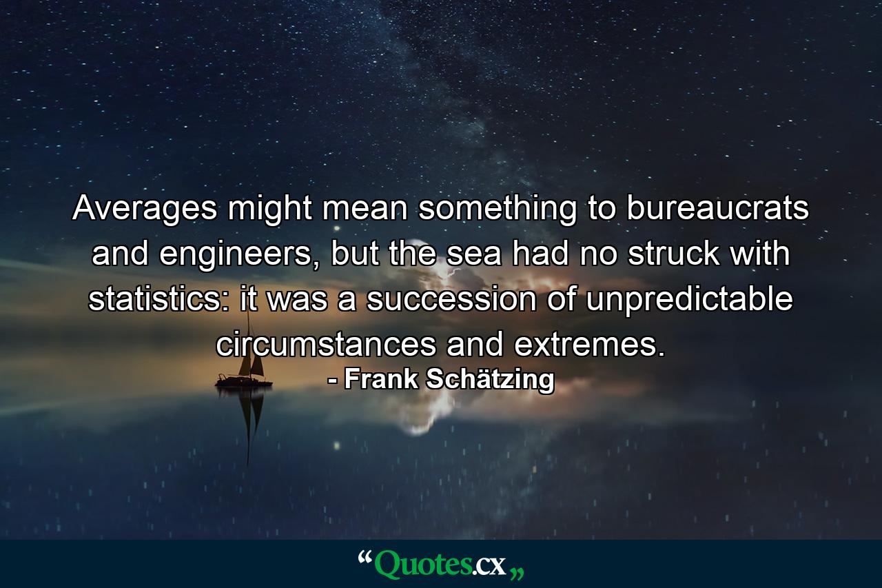 Averages might mean something to bureaucrats and engineers, but the sea had no struck with statistics: it was a succession of unpredictable circumstances and extremes. - Quote by Frank Schätzing