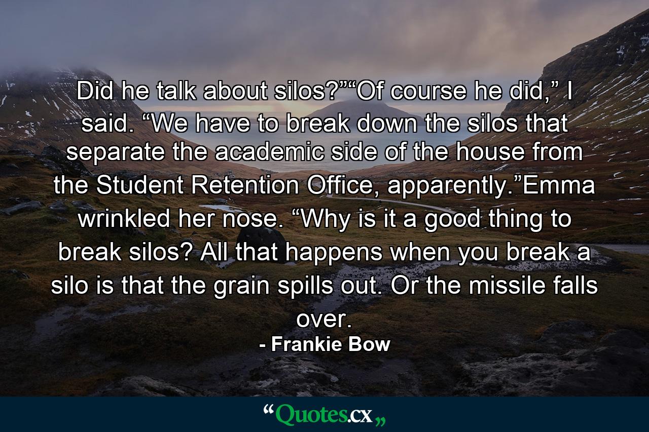 Did he talk about silos?”“Of course he did,” I said. “We have to break down the silos that separate the academic side of the house from the Student Retention Office, apparently.”Emma wrinkled her nose. “Why is it a good thing to break silos? All that happens when you break a silo is that the grain spills out. Or the missile falls over. - Quote by Frankie Bow