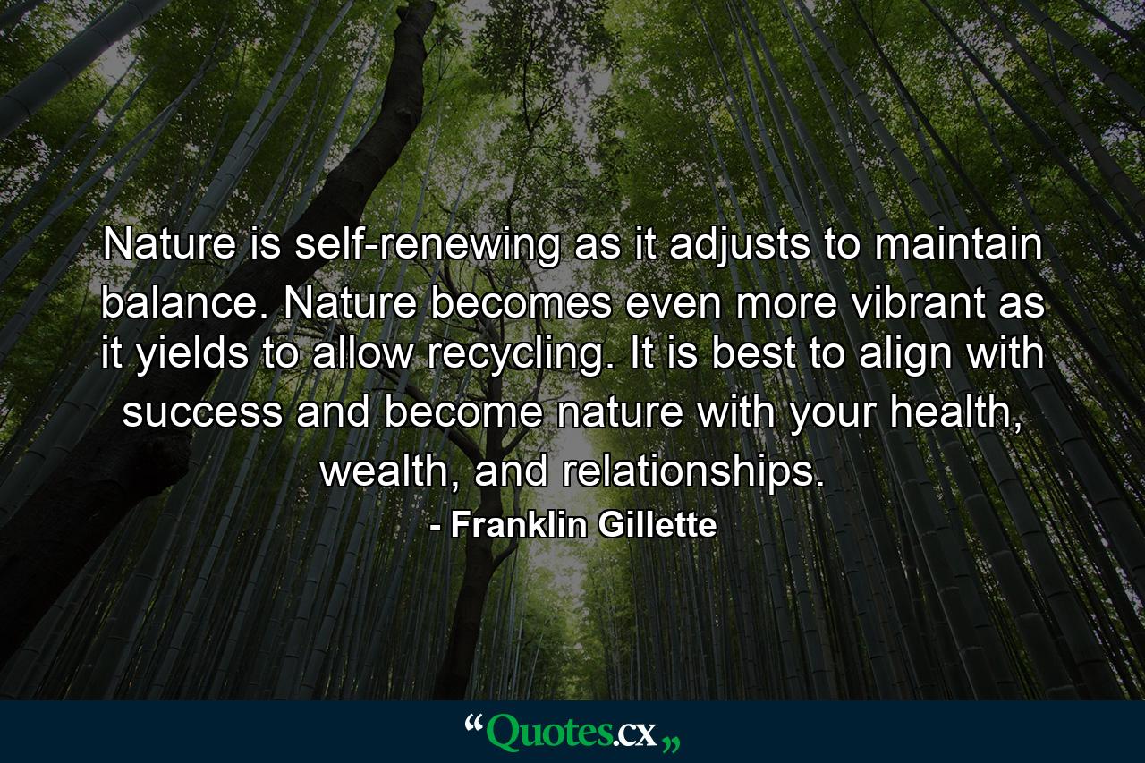 Nature is self-renewing as it adjusts to maintain balance. Nature becomes even more vibrant as it yields to allow recycling. It is best to align with success and become nature with your health, wealth, and relationships. - Quote by Franklin Gillette