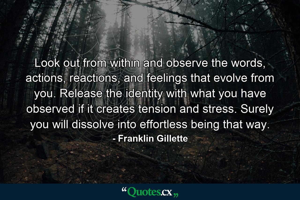 Look out from within and observe the words, actions, reactions, and feelings that evolve from you. Release the identity with what you have observed if it creates tension and stress. Surely you will dissolve into effortless being that way. - Quote by Franklin Gillette