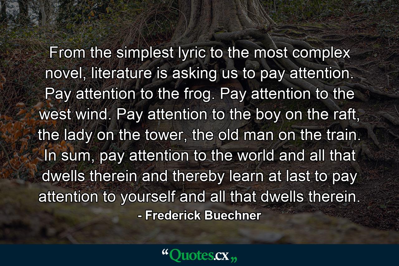 From the simplest lyric to the most complex novel, literature is asking us to pay attention. Pay attention to the frog. Pay attention to the west wind. Pay attention to the boy on the raft, the lady on the tower, the old man on the train. In sum, pay attention to the world and all that dwells therein and thereby learn at last to pay attention to yourself and all that dwells therein. - Quote by Frederick Buechner