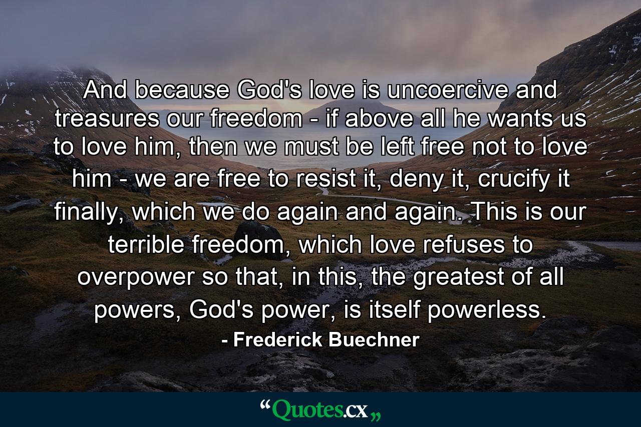 And because God's love is uncoercive and treasures our freedom - if above all he wants us to love him, then we must be left free not to love him - we are free to resist it, deny it, crucify it finally, which we do again and again. This is our terrible freedom, which love refuses to overpower so that, in this, the greatest of all powers, God's power, is itself powerless. - Quote by Frederick Buechner