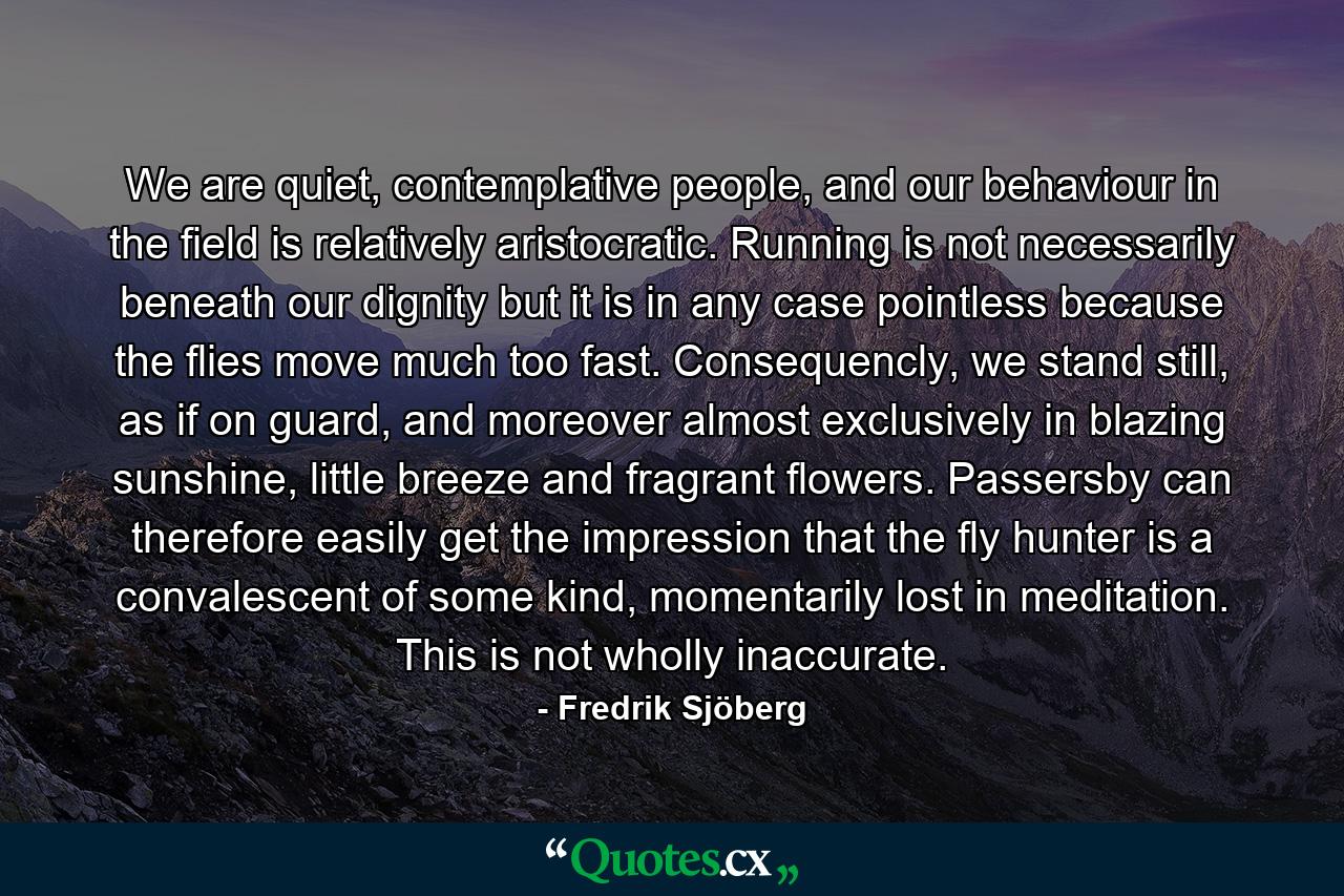 We are quiet, contemplative people, and our behaviour in the field is relatively aristocratic. Running is not necessarily beneath our dignity but it is in any case pointless because the flies move much too fast. Consequencly, we stand still, as if on guard, and moreover almost exclusively in blazing sunshine, little breeze and fragrant flowers. Passersby can therefore easily get the impression that the fly hunter is a convalescent of some kind, momentarily lost in meditation. This is not wholly inaccurate. - Quote by Fredrik Sjöberg