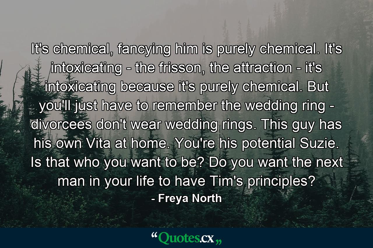 It's chemical, fancying him is purely chemical. It's intoxicating - the frisson, the attraction - it's intoxicating because it's purely chemical. But you'll just have to remember the wedding ring - divorcees don't wear wedding rings. This guy has his own Vita at home. You're his potential Suzie. Is that who you want to be? Do you want the next man in your life to have Tim's principles? - Quote by Freya North