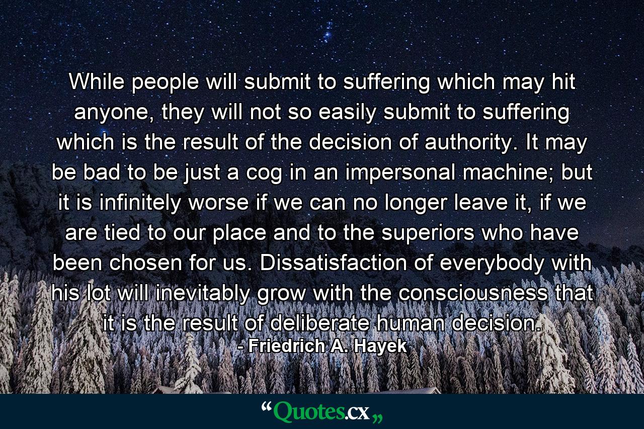 While people will submit to suffering which may hit anyone, they will not so easily submit to suffering which is the result of the decision of authority. It may be bad to be just a cog in an impersonal machine; but it is infinitely worse if we can no longer leave it, if we are tied to our place and to the superiors who have been chosen for us. Dissatisfaction of everybody with his lot will inevitably grow with the consciousness that it is the result of deliberate human decision. - Quote by Friedrich A. Hayek