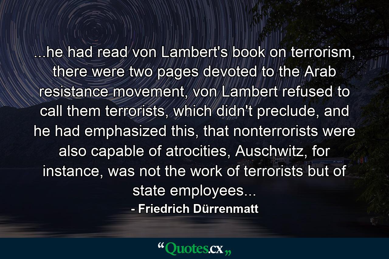 ...he had read von Lambert's book on terrorism, there were two pages devoted to the Arab resistance movement, von Lambert refused to call them terrorists, which didn't preclude, and he had emphasized this, that nonterrorists were also capable of atrocities, Auschwitz, for instance, was not the work of terrorists but of state employees... - Quote by Friedrich Dürrenmatt