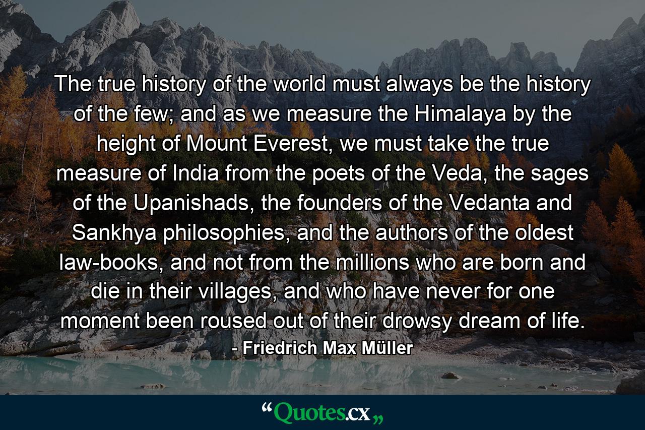 The true history of the world must always be the history of the few; and as we measure the Himalaya by the height of Mount Everest, we must take the true measure of India from the poets of the Veda, the sages of the Upanishads, the founders of the Vedanta and Sankhya philosophies, and the authors of the oldest law-books, and not from the millions who are born and die in their villages, and who have never for one moment been roused out of their drowsy dream of life. - Quote by Friedrich Max Müller