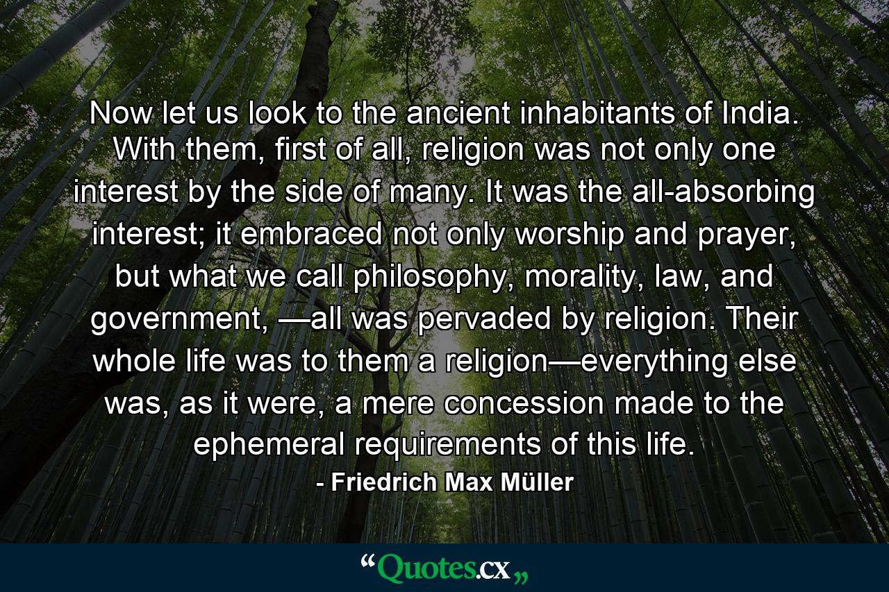 Now let us look to the ancient inhabitants of India. With them, first of all, religion was not only one interest by the side of many. It was the all-absorbing interest; it embraced not only worship and prayer, but what we call philosophy, morality, law, and government, —all was pervaded by religion. Their whole life was to them a religion—everything else was, as it were, a mere concession made to the ephemeral requirements of this life. - Quote by Friedrich Max Müller