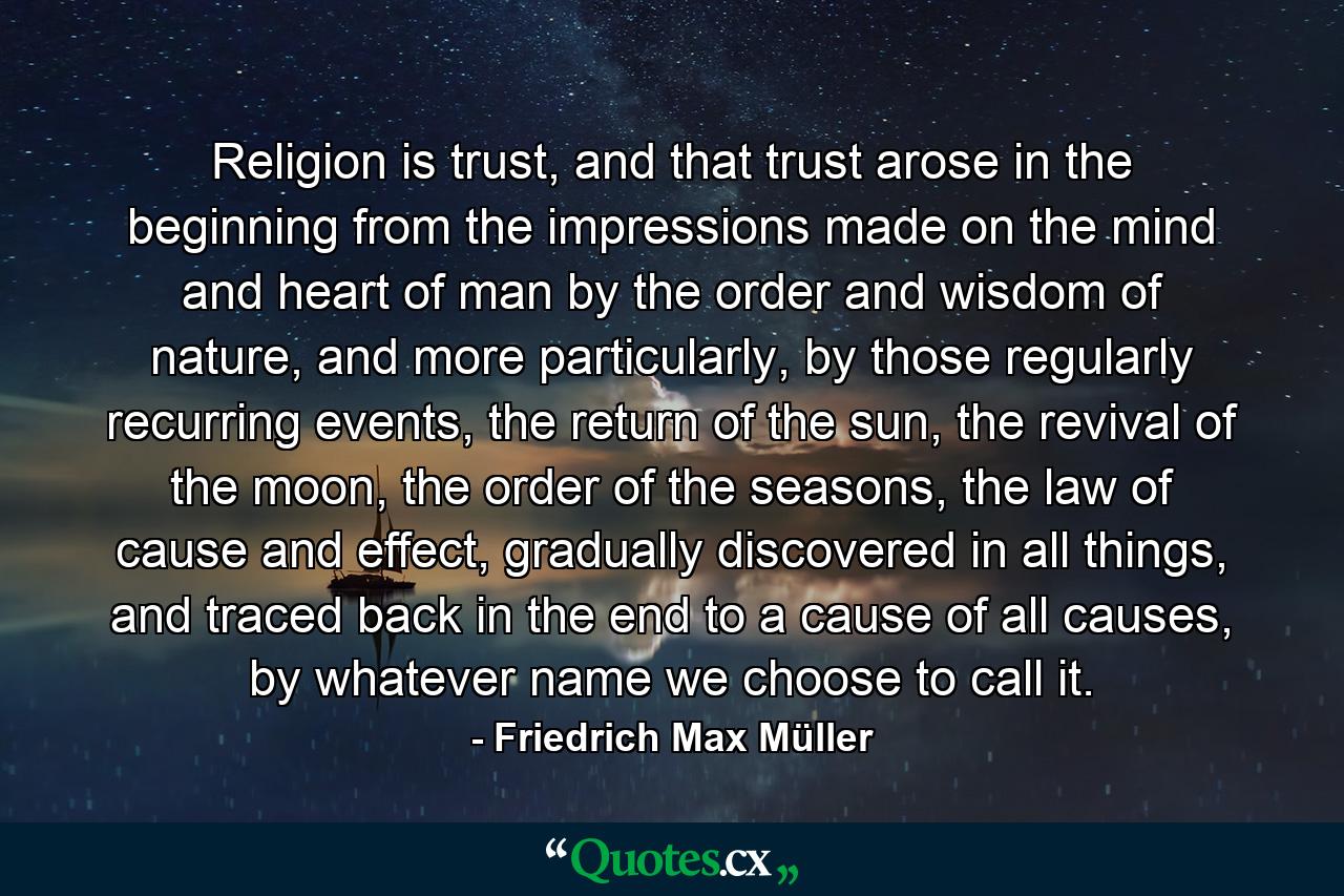 Religion is trust, and that trust arose in the beginning from the impressions made on the mind and heart of man by the order and wisdom of nature, and more particularly, by those regularly recurring events, the return of the sun, the revival of the moon, the order of the seasons, the law of cause and effect, gradually discovered in all things, and traced back in the end to a cause of all causes, by whatever name we choose to call it. - Quote by Friedrich Max Müller