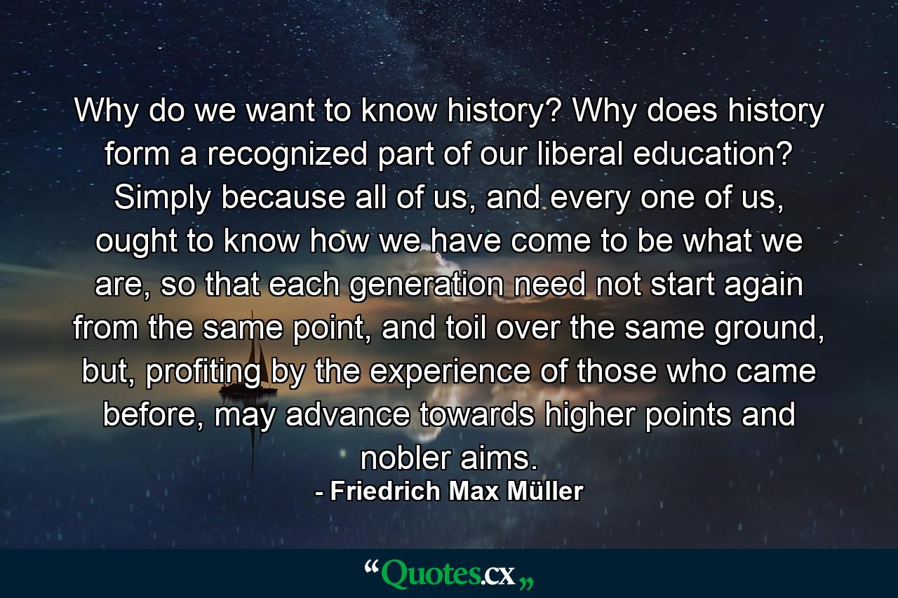 Why do we want to know history? Why does history form a recognized part of our liberal education? Simply because all of us, and every one of us, ought to know how we have come to be what we are, so that each generation need not start again from the same point, and toil over the same ground, but, profiting by the experience of those who came before, may advance towards higher points and nobler aims. - Quote by Friedrich Max Müller