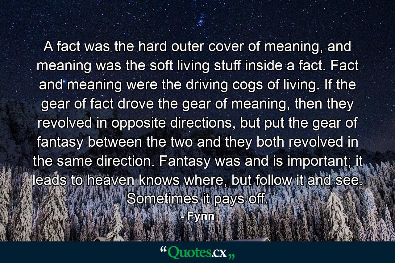 A fact was the hard outer cover of meaning, and meaning was the soft living stuff inside a fact. Fact and meaning were the driving cogs of living. If the gear of fact drove the gear of meaning, then they revolved in opposite directions, but put the gear of fantasy between the two and they both revolved in the same direction. Fantasy was and is important; it leads to heaven knows where, but follow it and see. Sometimes it pays off. - Quote by Fynn