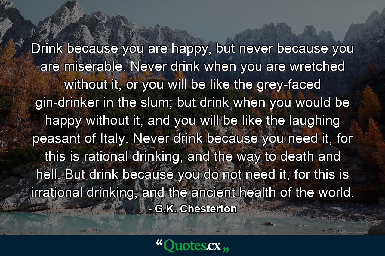 Drink because you are happy, but never because you are miserable. Never drink when you are wretched without it, or you will be like the grey-faced gin-drinker in the slum; but drink when you would be happy without it, and you will be like the laughing peasant of Italy. Never drink because you need it, for this is rational drinking, and the way to death and hell. But drink because you do not need it, for this is irrational drinking, and the ancient health of the world. - Quote by G.K. Chesterton