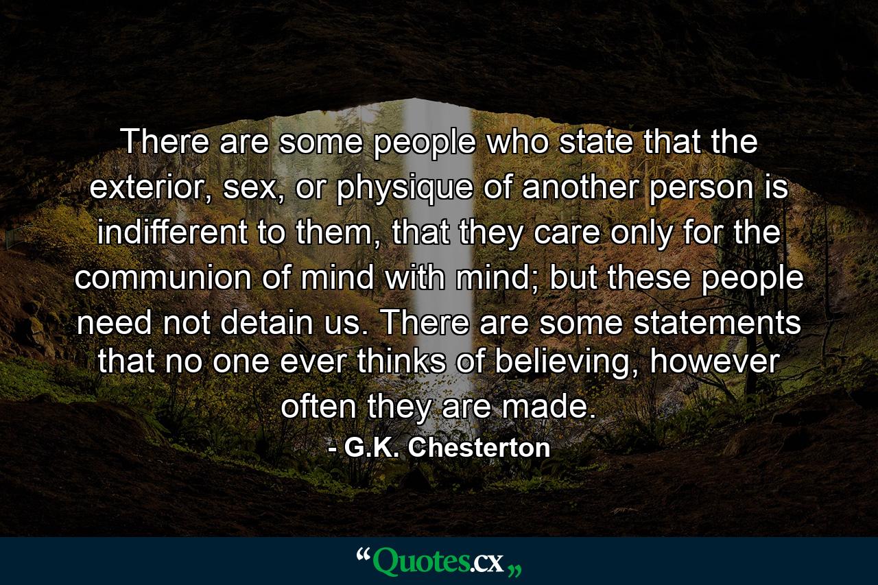 There are some people who state that the exterior, sex, or physique of another person is indifferent to them, that they care only for the communion of mind with mind; but these people need not detain us. There are some statements that no one ever thinks of believing, however often they are made. - Quote by G.K. Chesterton