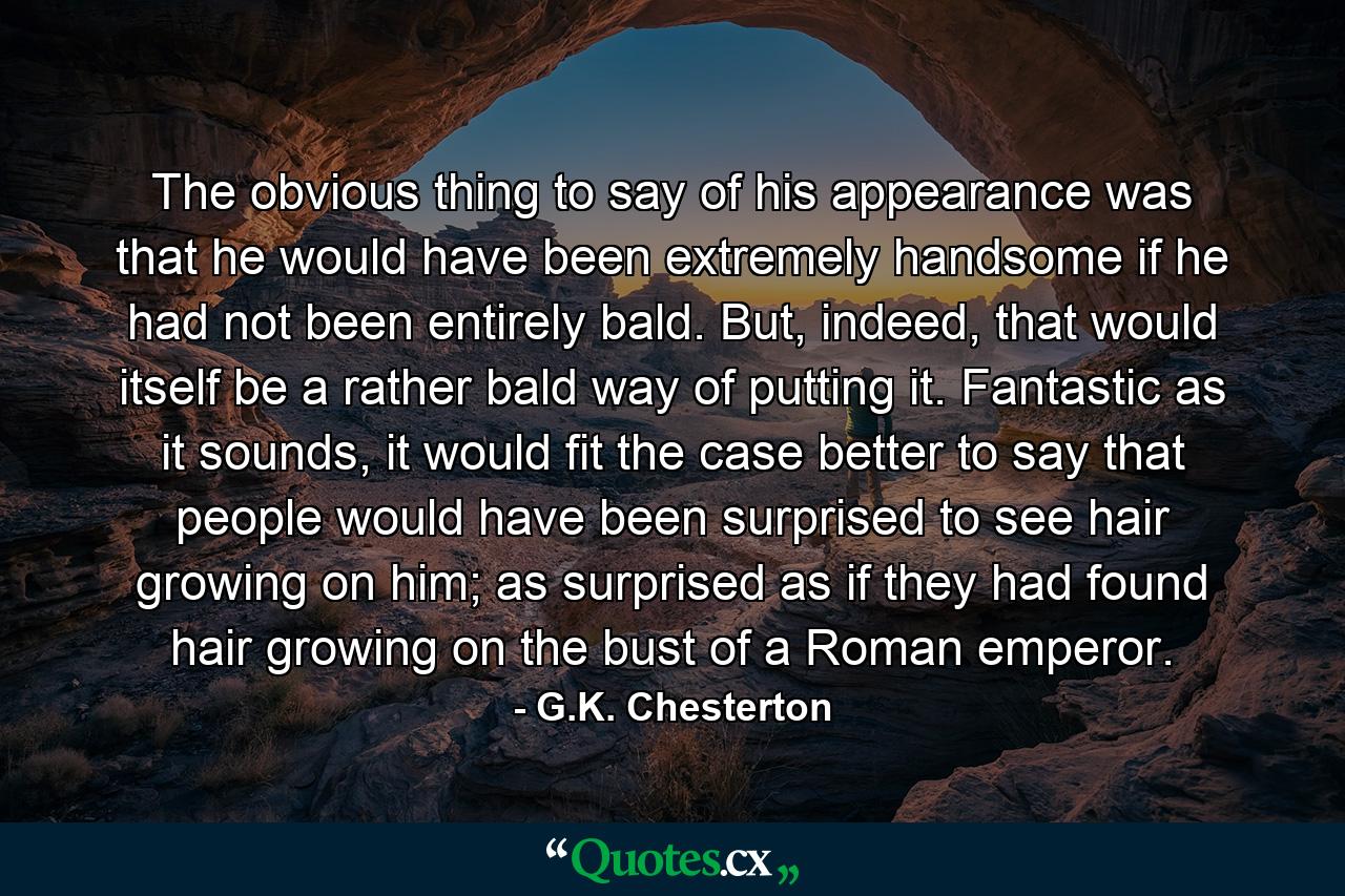 The obvious thing to say of his appearance was that he would have been extremely handsome if he had not been entirely bald. But, indeed, that would itself be a rather bald way of putting it. Fantastic as it sounds, it would fit the case better to say that people would have been surprised to see hair growing on him; as surprised as if they had found hair growing on the bust of a Roman emperor. - Quote by G.K. Chesterton