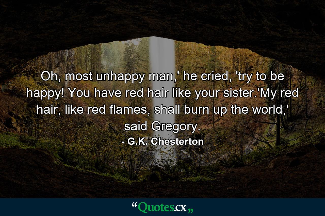 Oh, most unhappy man,' he cried, 'try to be happy! You have red hair like your sister.'My red hair, like red flames, shall burn up the world,' said Gregory. - Quote by G.K. Chesterton