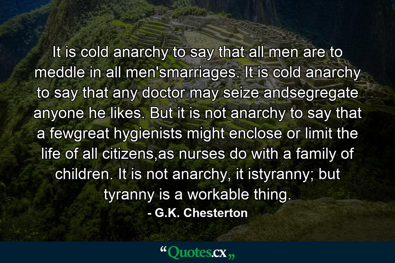 It is cold anarchy to say that all men are to meddle in all men'smarriages. It is cold anarchy to say that any doctor may seize andsegregate anyone he likes. But it is not anarchy to say that a fewgreat hygienists might enclose or limit the life of all citizens,as nurses do with a family of children. It is not anarchy, it istyranny; but tyranny is a workable thing. - Quote by G.K. Chesterton