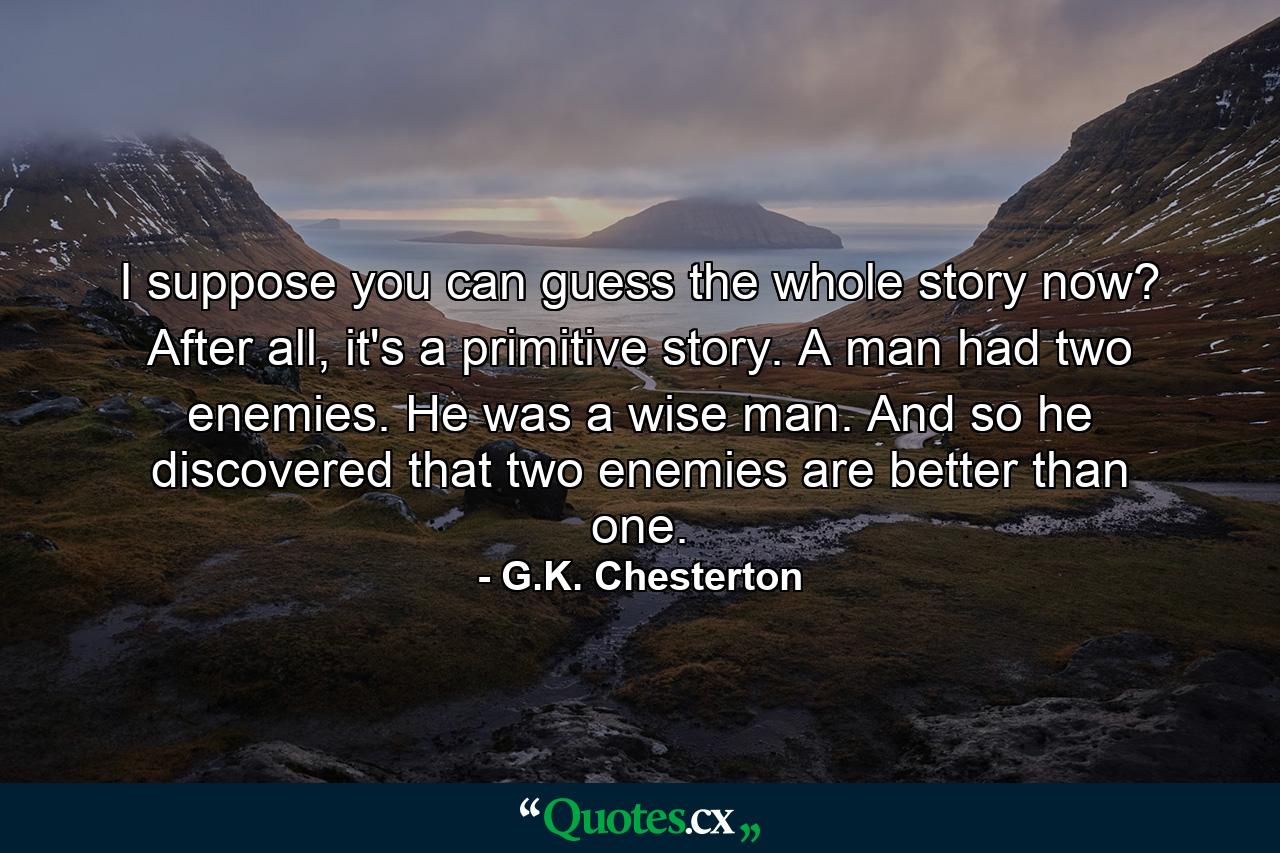 I suppose you can guess the whole story now? After all, it's a primitive story. A man had two enemies. He was a wise man. And so he discovered that two enemies are better than one. - Quote by G.K. Chesterton