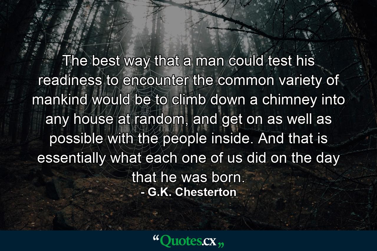 The best way that a man could test his readiness to encounter the common variety of mankind would be to climb down a chimney into any house at random, and get on as well as possible with the people inside. And that is essentially what each one of us did on the day that he was born. - Quote by G.K. Chesterton