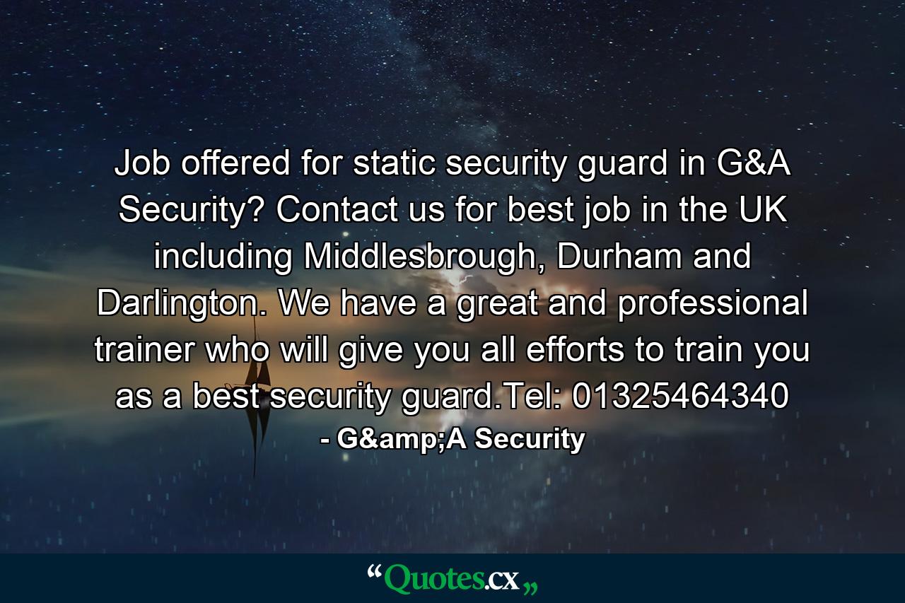 Job offered for static security guard in G&A Security? Contact us for best job in the UK including Middlesbrough, Durham and Darlington. We have a great and professional trainer who will give you all efforts to train you as a best security guard.Tel: 01325464340 - Quote by G&A Security