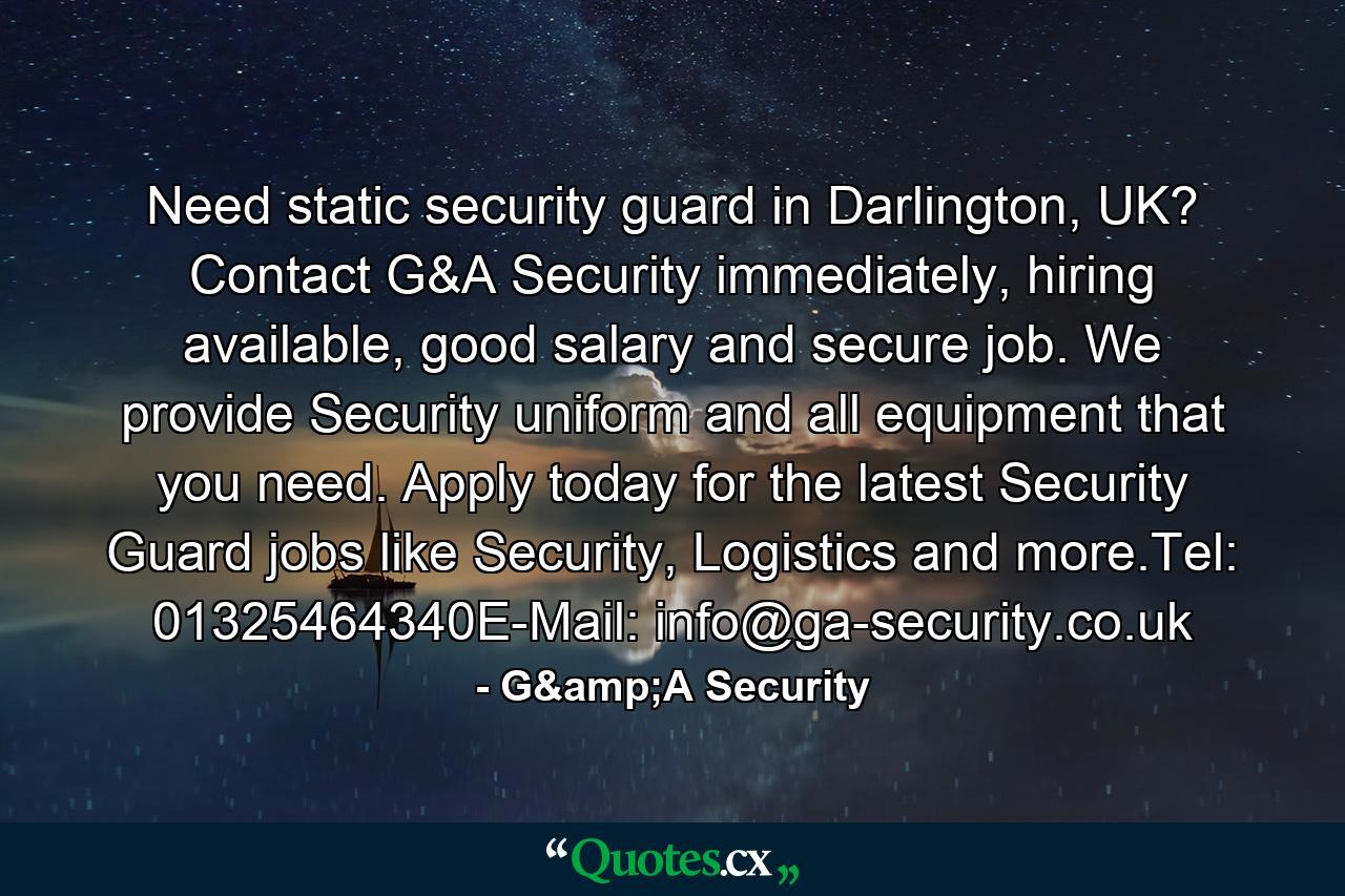 Need static security guard in Darlington, UK? Contact G&A Security immediately, hiring available, good salary and secure job. We provide Security uniform and all equipment that you need. Apply today for the latest Security Guard jobs like Security, Logistics and more.Tel: 01325464340E-Mail: info@ga-security.co.uk - Quote by G&A Security