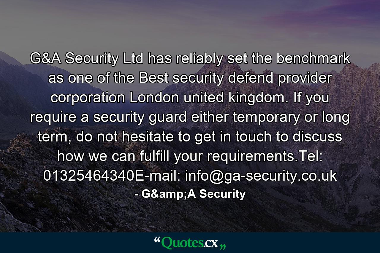 G&A Security Ltd has reliably set the benchmark as one of the Best security defend provider corporation London united kingdom. If you require a security guard either temporary or long term, do not hesitate to get in touch to discuss how we can fulfill your requirements.Tel: 01325464340E-mail: info@ga-security.co.uk - Quote by G&A Security