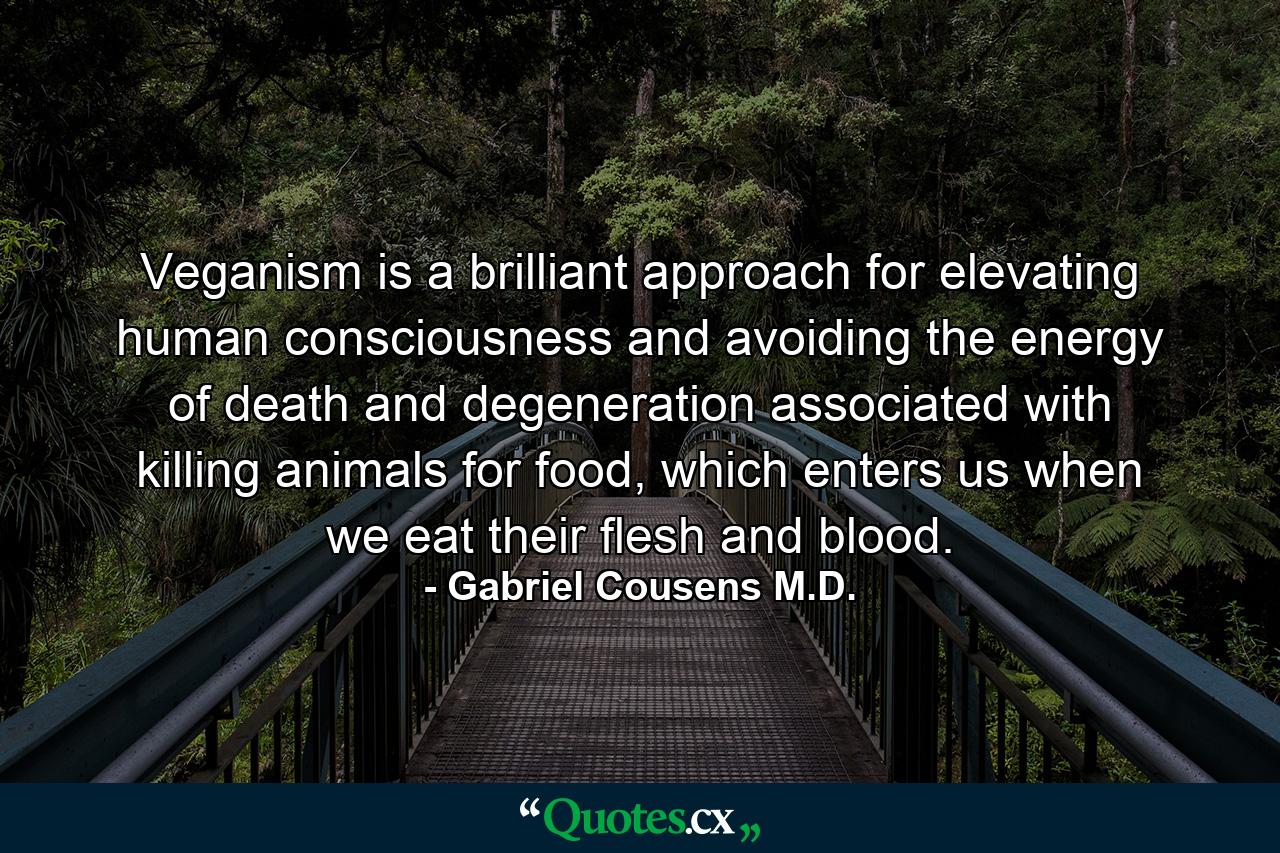 Veganism is a brilliant approach for elevating human consciousness and avoiding the energy of death and degeneration associated with killing animals for food, which enters us when we eat their flesh and blood. - Quote by Gabriel Cousens M.D.