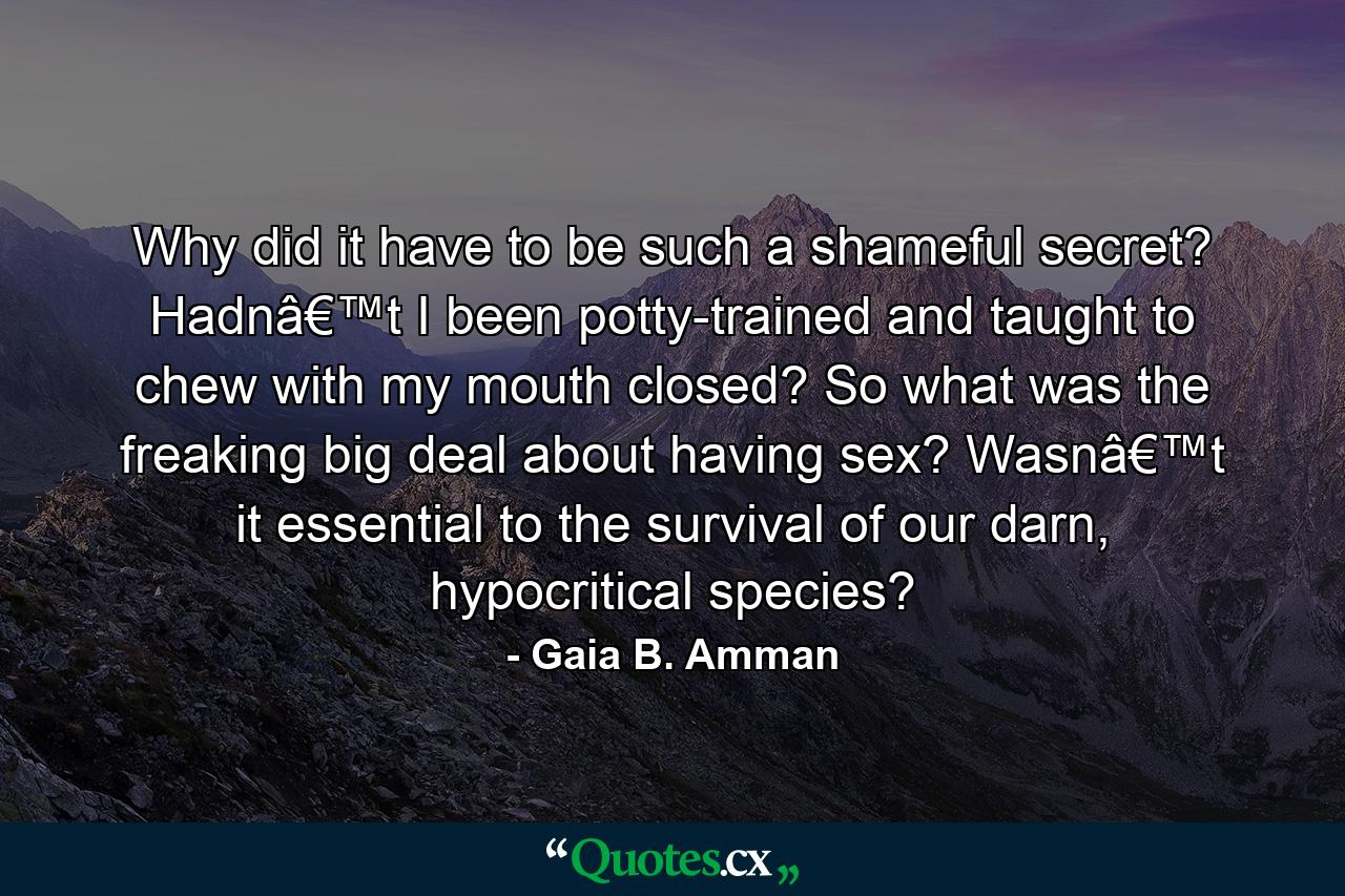 Why did it have to be such a shameful secret? Hadnâ€™t I been potty-trained and taught to chew with my mouth closed? So what was the freaking big deal about having sex? Wasnâ€™t it essential to the survival of our darn, hypocritical species? - Quote by Gaia B. Amman