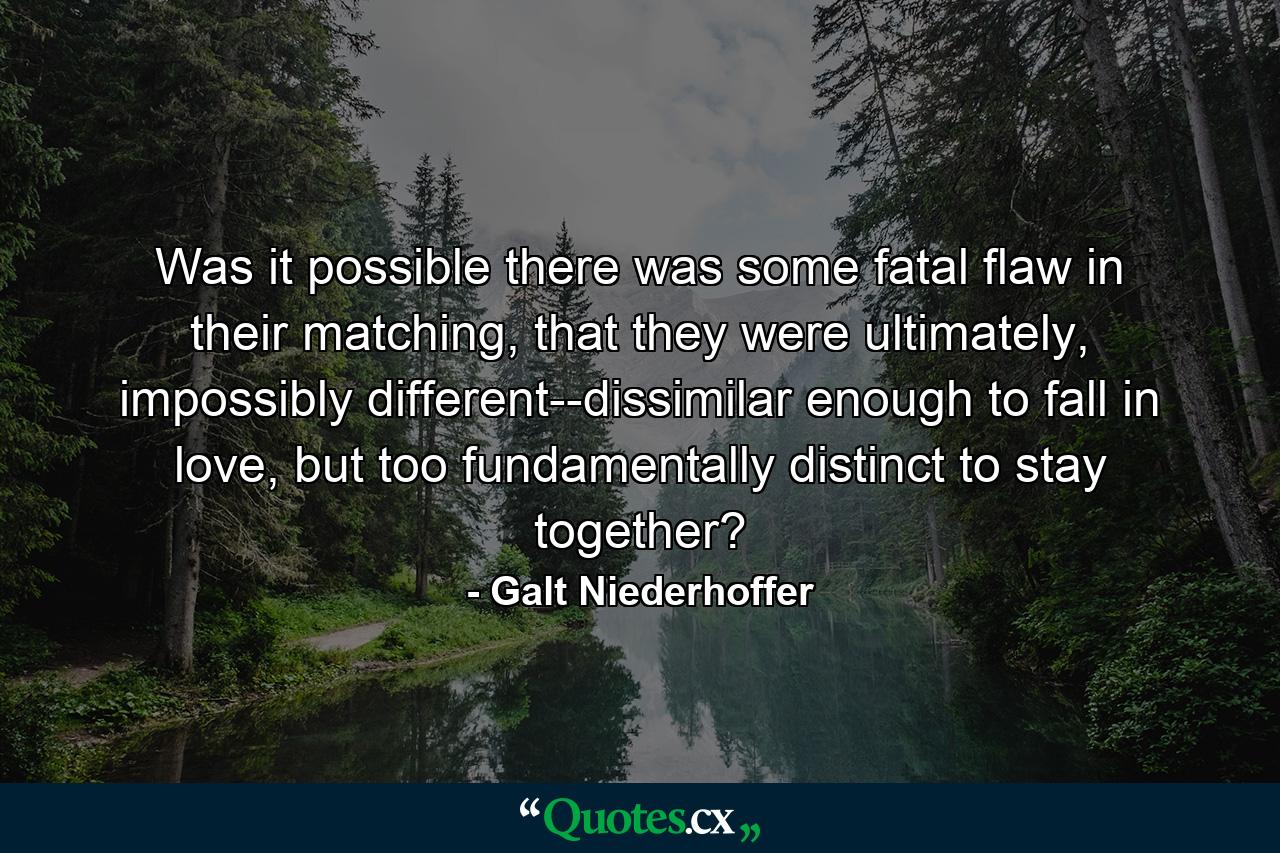 Was it possible there was some fatal flaw in their matching, that they were ultimately, impossibly different--dissimilar enough to fall in love, but too fundamentally distinct to stay together? - Quote by Galt Niederhoffer