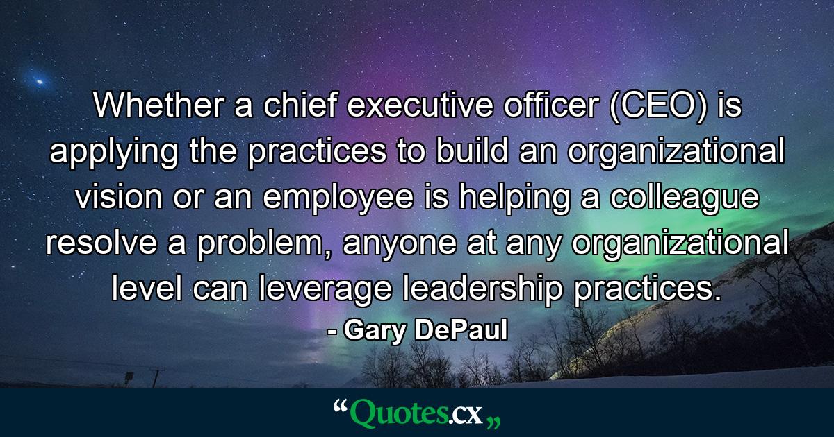 Whether a chief executive ofﬁcer (CEO) is applying the practices to build an organizational vision or an employee is helping a colleague resolve a problem, anyone at any organizational level can leverage leadership practices. - Quote by Gary DePaul