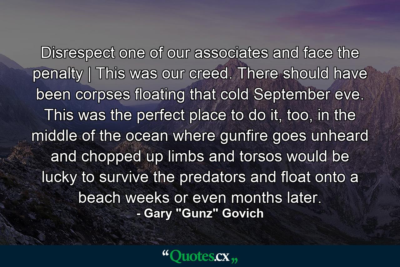 Disrespect one of our associates and face the penalty | This was our creed. There should have been corpses floating that cold September eve. This was the perfect place to do it, too, in the middle of the ocean where gunfire goes unheard and chopped up limbs and torsos would be lucky to survive the predators and float onto a beach weeks or even months later. - Quote by Gary 