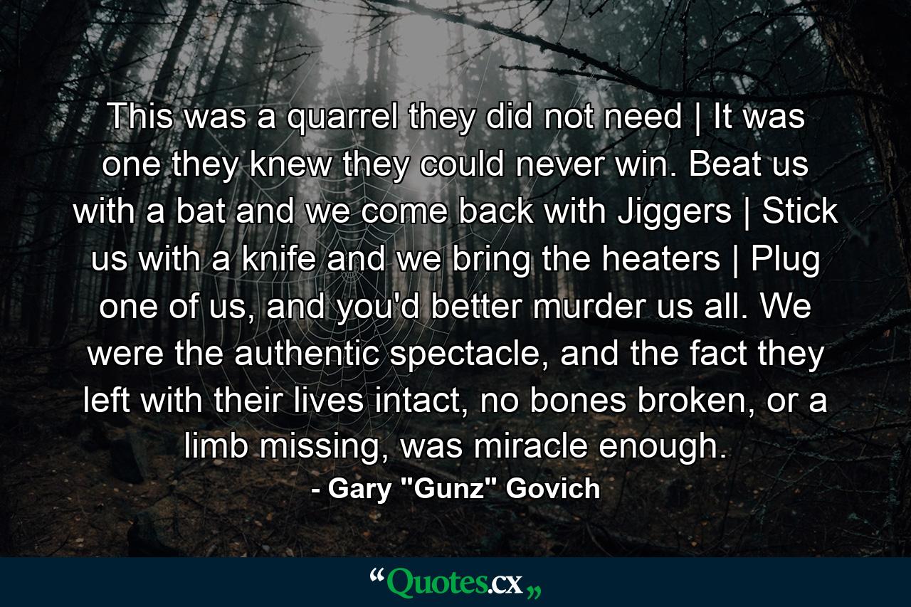 This was a quarrel they did not need | It was one they knew they could never win. Beat us with a bat and we come back with Jiggers | Stick us with a knife and we bring the heaters | Plug one of us, and you'd better murder us all. We were the authentic spectacle, and the fact they left with their lives intact, no bones broken, or a limb missing, was miracle enough. - Quote by Gary 