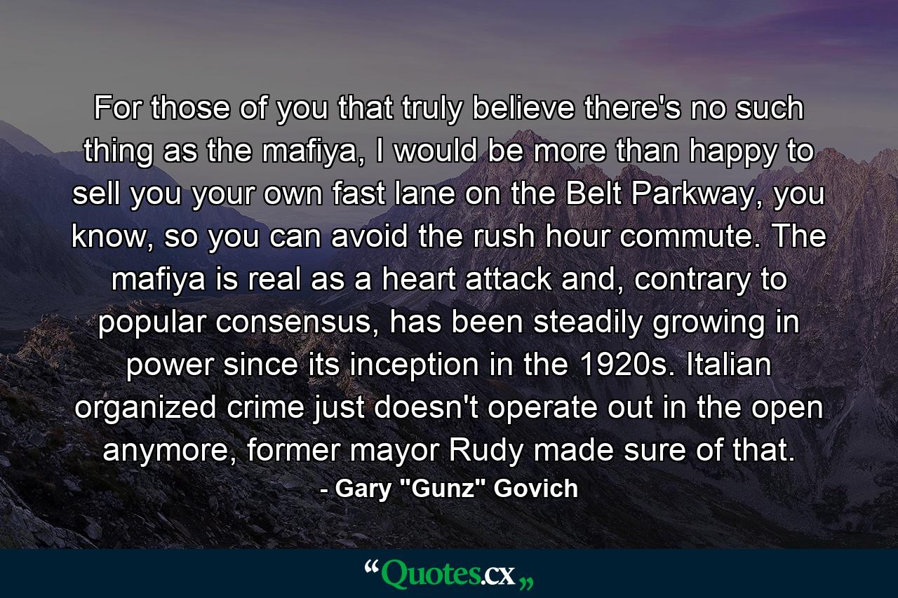 For those of you that truly believe there's no such thing as the mafiya, I would be more than happy to sell you your own fast lane on the Belt Parkway, you know, so you can avoid the rush hour commute. The mafiya is real as a heart attack and, contrary to popular consensus, has been steadily growing in power since its inception in the 1920s. Italian organized crime just doesn't operate out in the open anymore, former mayor Rudy made sure of that. - Quote by Gary 