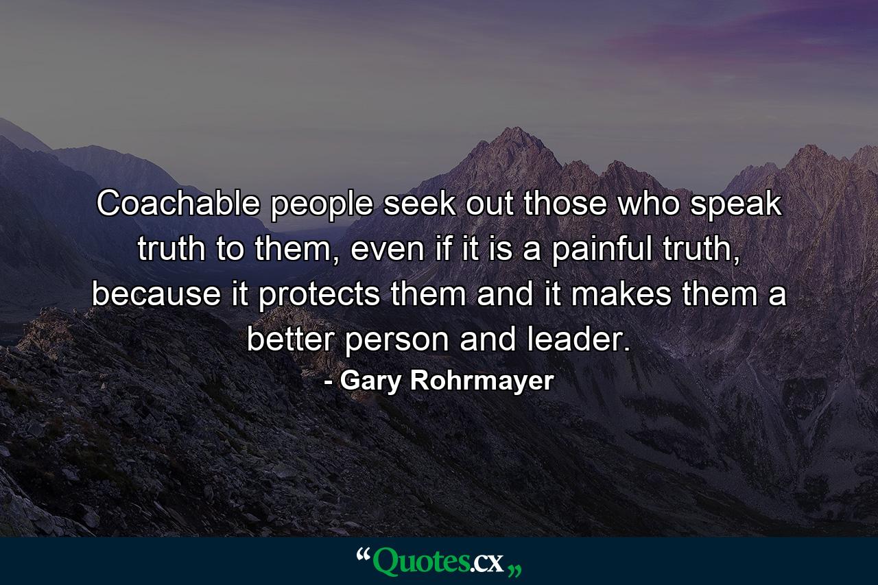 Coachable people seek out those who speak truth to them, even if it is a painful truth, because it protects them and it makes them a better person and leader. - Quote by Gary Rohrmayer