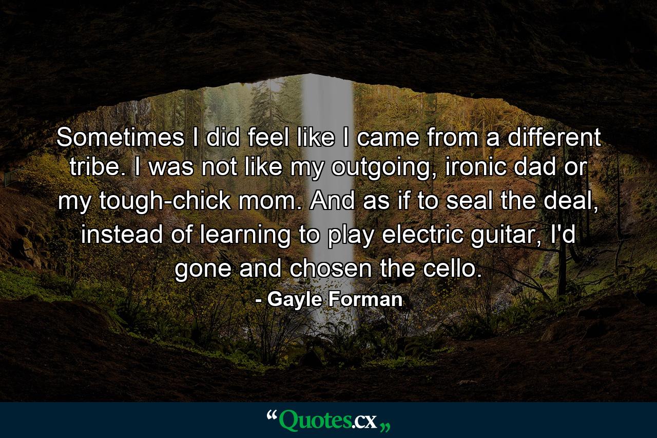 Sometimes I did feel like I came from a different tribe. I was not like my outgoing, ironic dad or my tough-chick mom. And as if to seal the deal, instead of learning to play electric guitar, I'd gone and chosen the cello. - Quote by Gayle Forman