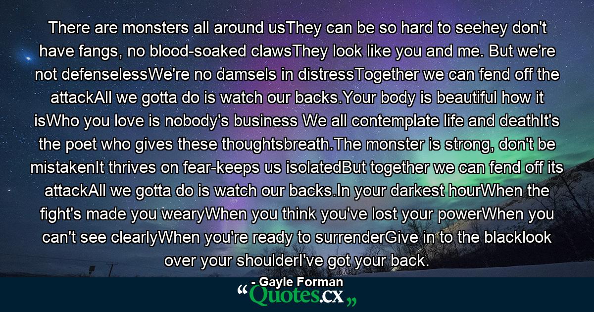 There are monsters all around usThey can be so hard to seehey don't have fangs, no blood-soaked clawsThey look like you and me. But we're not defenselessWe're no damsels in distressTogether we can fend off the attackAll we gotta do is watch our backs.Your body is beautiful how it isWho you love is nobody's business We all contemplate life and deathIt's the poet who gives these thoughtsbreath.The monster is strong, don't be mistakenIt thrives on fear-keeps us isolatedBut together we can fend off its attackAll we gotta do is watch our backs.In your darkest hourWhen the fight's made you wearyWhen you think you've lost your powerWhen you can't see clearlyWhen you're ready to surrenderGive in to the blacklook over your shoulderI've got your back. - Quote by Gayle Forman