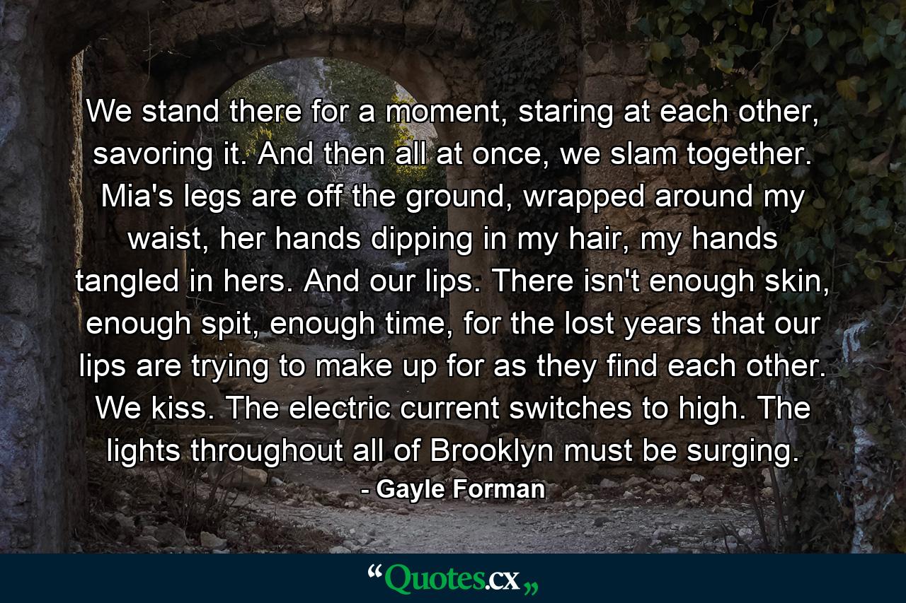 We stand there for a moment, staring at each other, savoring it. And then all at once, we slam together. Mia's legs are off the ground, wrapped around my waist, her hands dipping in my hair, my hands tangled in hers. And our lips. There isn't enough skin, enough spit, enough time, for the lost years that our lips are trying to make up for as they find each other. We kiss. The electric current switches to high. The lights throughout all of Brooklyn must be surging. - Quote by Gayle Forman
