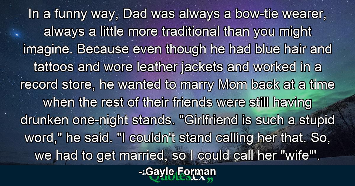 In a funny way, Dad was always a bow-tie wearer, always a little more traditional than you might imagine. Because even though he had blue hair and tattoos and wore leather jackets and worked in a record store, he wanted to marry Mom back at a time when the rest of their friends were still having drunken one-night stands. 