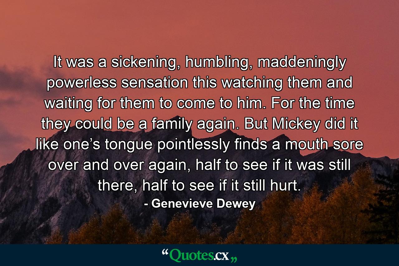 It was a sickening, humbling, maddeningly powerless sensation this watching them and waiting for them to come to him. For the time they could be a family again. But Mickey did it like one’s tongue pointlessly finds a mouth sore over and over again, half to see if it was still there, half to see if it still hurt. - Quote by Genevieve Dewey