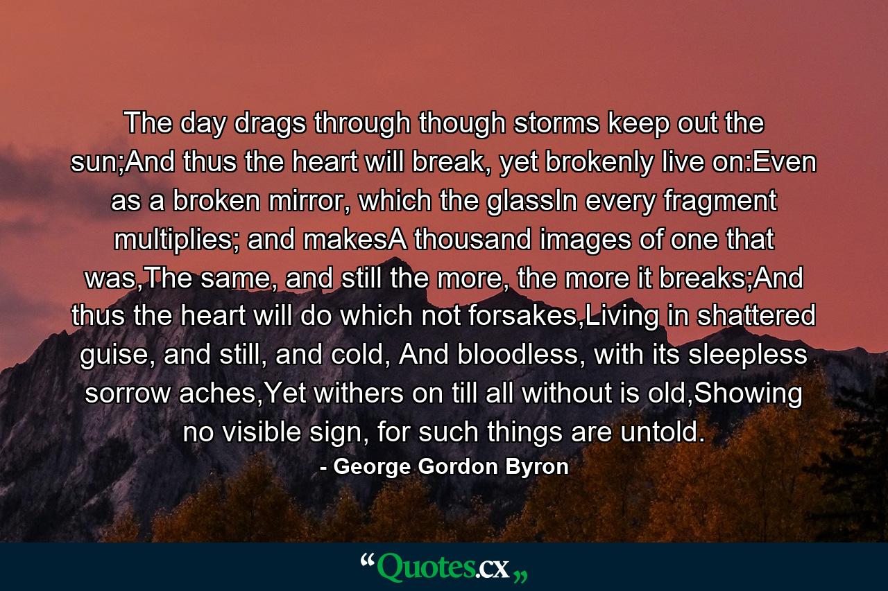 The day drags through though storms keep out the sun;And thus the heart will break, yet brokenly live on:Even as a broken mirror, which the glassIn every fragment multiplies; and makesA thousand images of one that was,The same, and still the more, the more it breaks;And thus the heart will do which not forsakes,Living in shattered guise, and still, and cold, And bloodless, with its sleepless sorrow aches,Yet withers on till all without is old,Showing no visible sign, for such things are untold. - Quote by George Gordon Byron