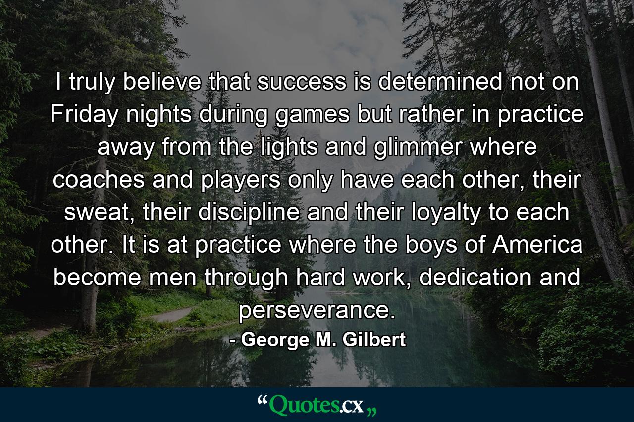 I truly believe that success is determined not on Friday nights during games but rather in practice away from the lights and glimmer where coaches and players only have each other, their sweat, their discipline and their loyalty to each other. It is at practice where the boys of America become men through hard work, dedication and perseverance. - Quote by George M. Gilbert