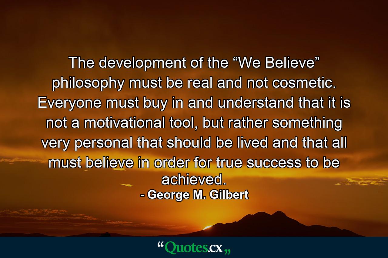 The development of the “We Believe” philosophy must be real and not cosmetic. Everyone must buy in and understand that it is not a motivational tool, but rather something very personal that should be lived and that all must believe in order for true success to be achieved. - Quote by George M. Gilbert