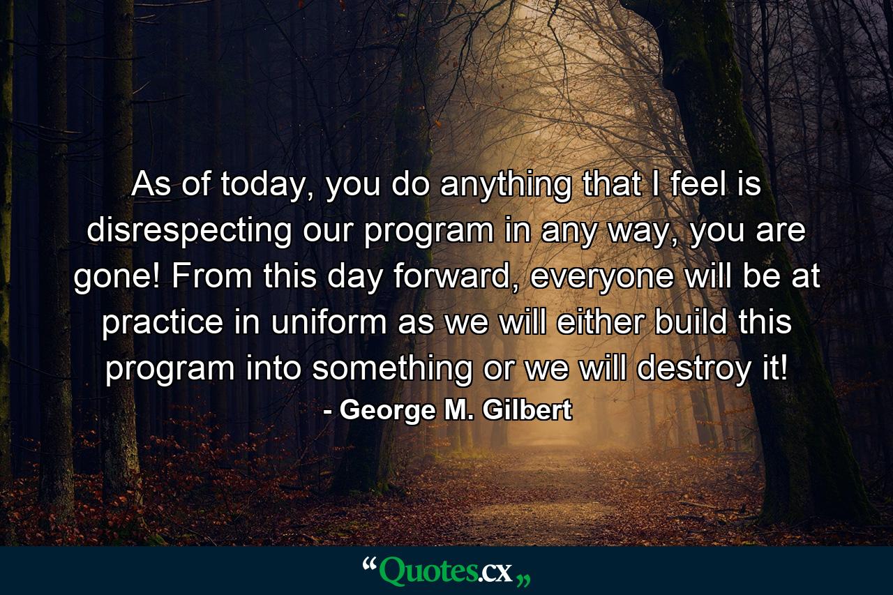 As of today, you do anything that I feel is disrespecting our program in any way, you are gone! From this day forward, everyone will be at practice in uniform as we will either build this program into something or we will destroy it! - Quote by George M. Gilbert