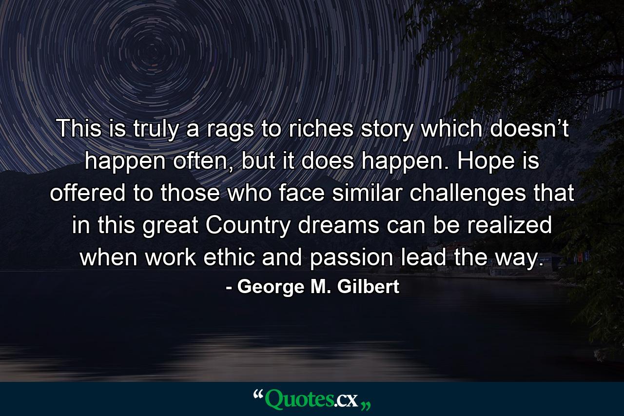 This is truly a rags to riches story which doesn’t happen often, but it does happen. Hope is offered to those who face similar challenges that in this great Country dreams can be realized when work ethic and passion lead the way. - Quote by George M. Gilbert