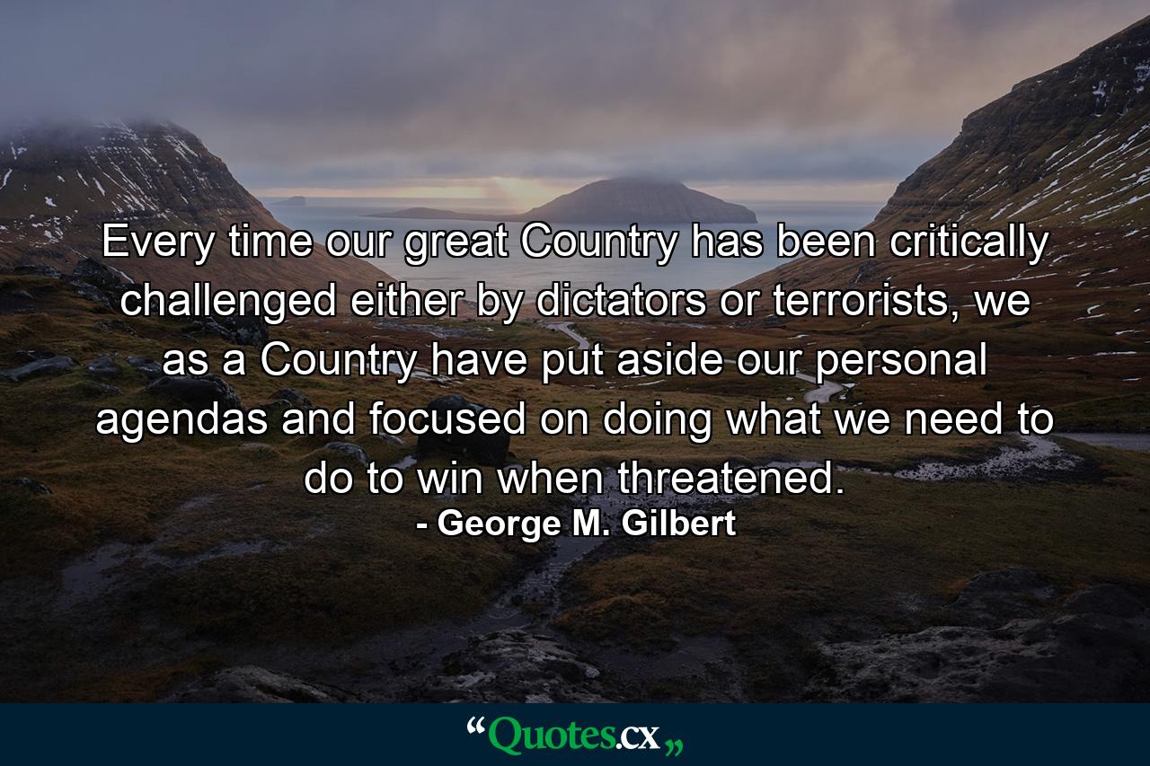 Every time our great Country has been critically challenged either by dictators or terrorists, we as a Country have put aside our personal agendas and focused on doing what we need to do to win when threatened. - Quote by George M. Gilbert